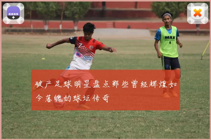 破产足球明星盘点那些曾经辉煌如今落魄的球坛传奇