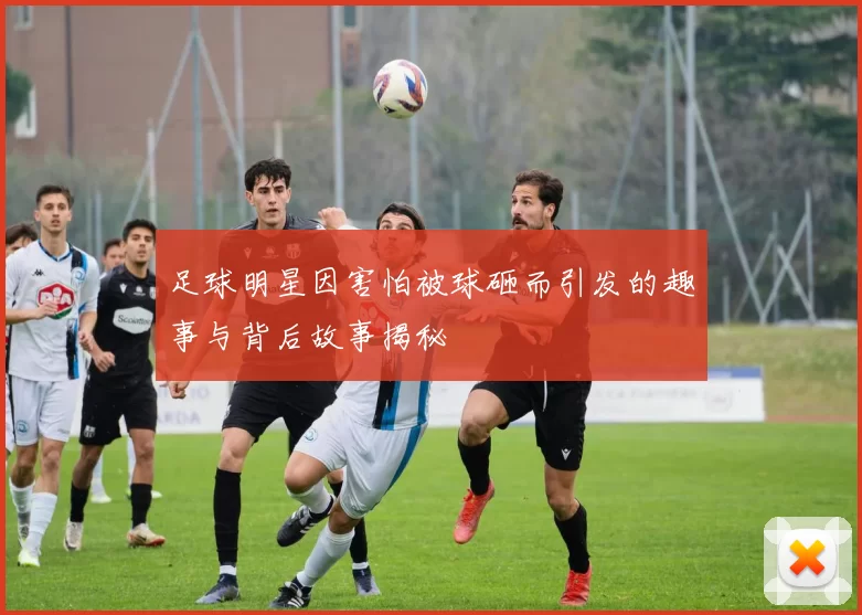 足球明星因害怕被球砸而引发的趣事与背后故事揭秘