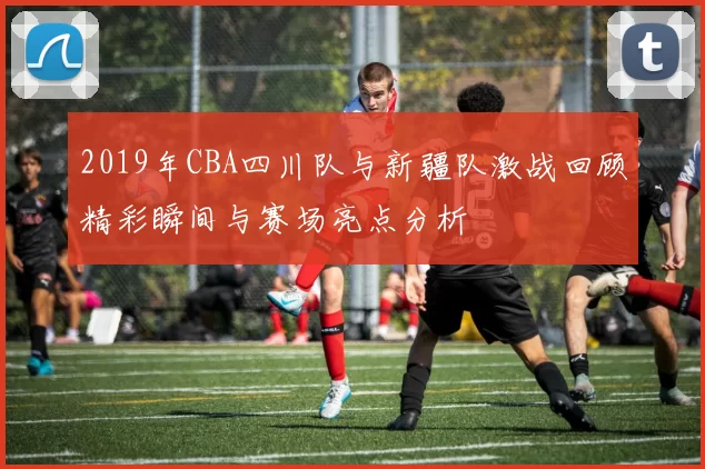 2019年CBA四川队与新疆队激战回顾精彩瞬间与赛场亮点分析