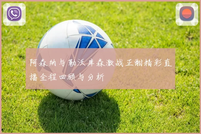 阿森纳与勒沃库森激战正酣精彩直播全程回顾与分析
