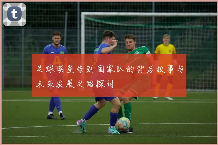 足球明星告别国家队的背后故事与未来发展之路探讨