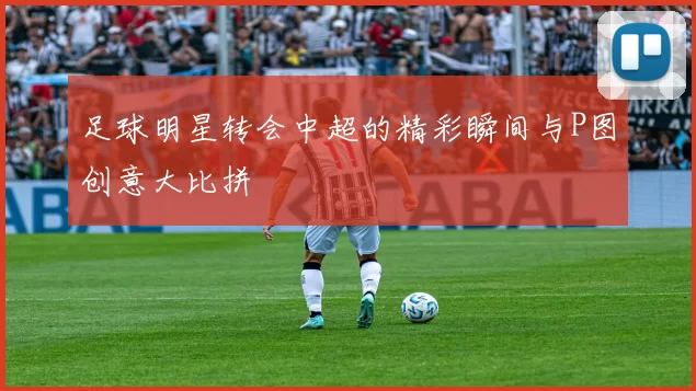 足球明星转会中超的精彩瞬间与P图创意大比拼