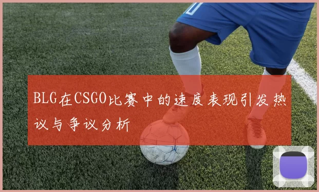 BLG在CSGO比赛中的速度表现引发热议与争议分析