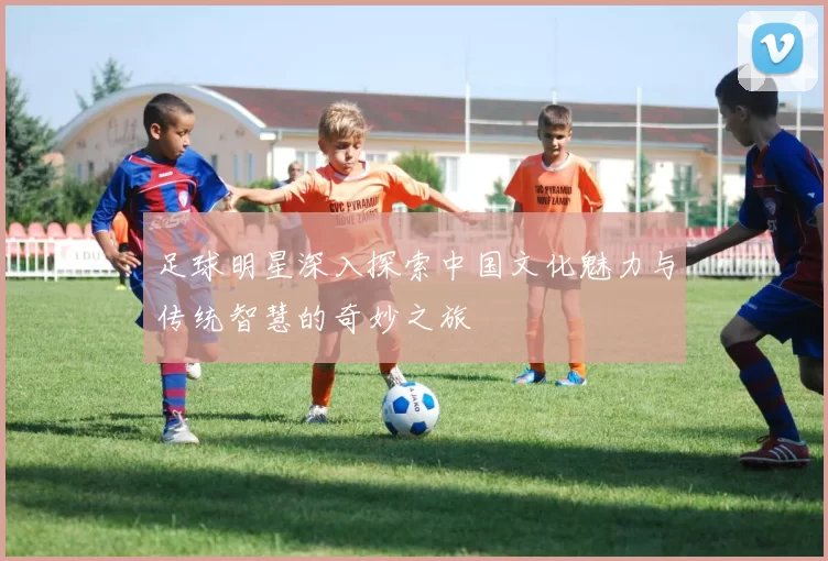 足球明星深入探索中国文化魅力与传统智慧的奇妙之旅