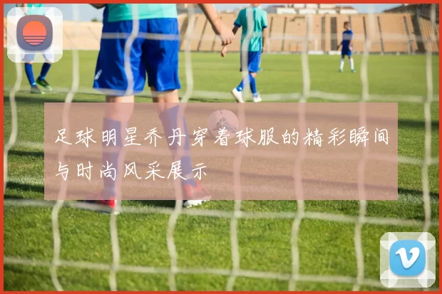 足球明星乔丹穿着球服的精彩瞬间与时尚风采展示