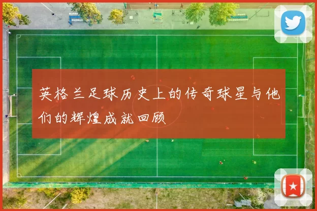 英格兰足球历史上的传奇球星与他们的辉煌成就回顾