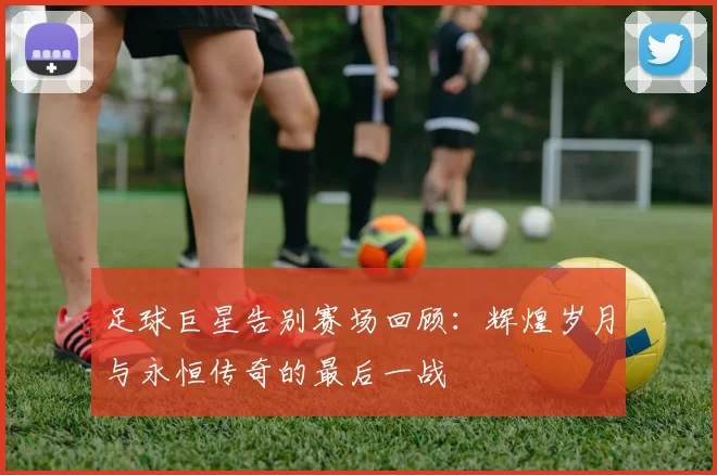 足球巨星告别赛场回顾：辉煌岁月与永恒传奇的最后一战
