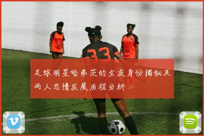 足球明星哈弗茨的女友身份揭秘及两人恋情发展历程分析