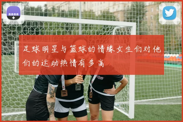 足球明星与篮球的情缘女生们对他们的运动热情有多高