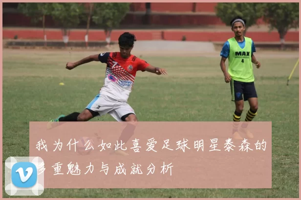 我为什么如此喜爱足球明星泰森的多重魅力与成就分析