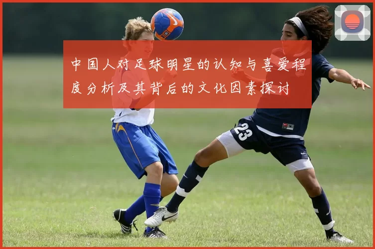中国人对足球明星的认知与喜爱程度分析及其背后的文化因素探讨