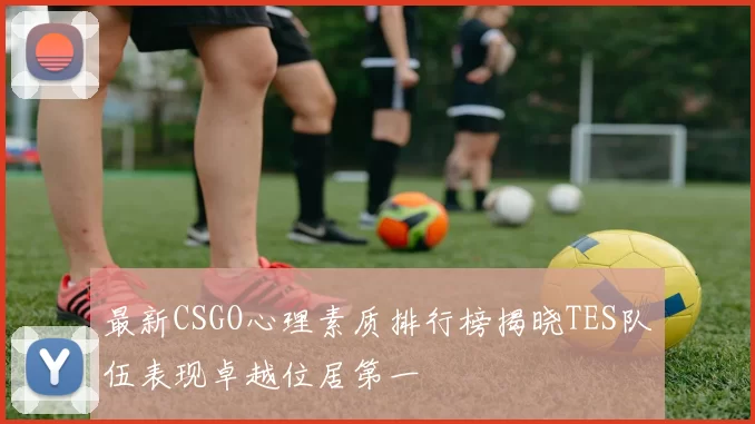 最新CSGO心理素质排行榜揭晓TES队伍表现卓越位居第一