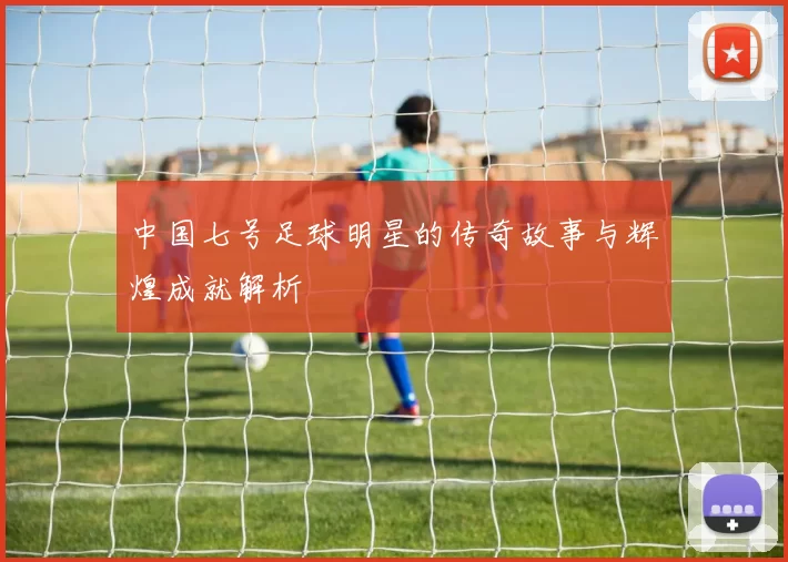 中国七号足球明星的传奇故事与辉煌成就解析