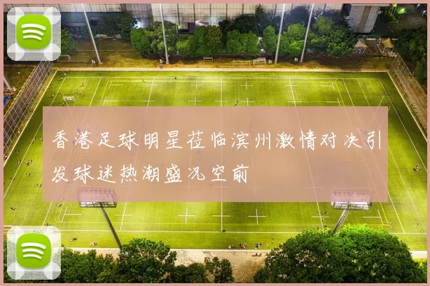 香港足球明星莅临滨州激情对决引发球迷热潮盛况空前