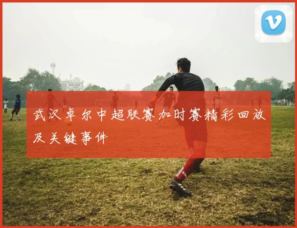 武汉卓尔中超联赛加时赛精彩回放及关键事件