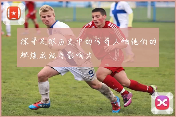 探寻足球历史中的传奇人物他们的辉煌成就与影响力