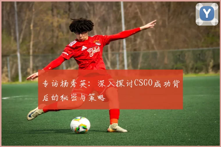 专访杨秀英：深入探讨CSGO成功背后的秘密与策略