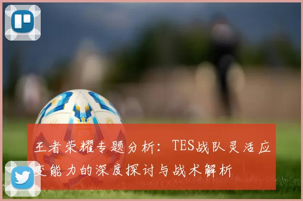 王者荣耀专题分析：TES战队灵活应变能力的深度探讨与战术解析