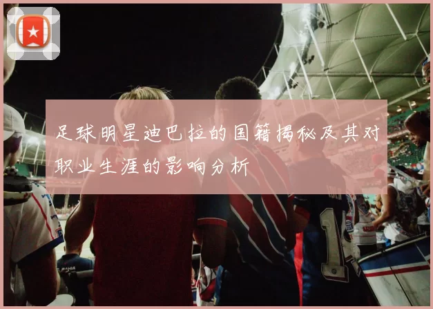 足球明星迪巴拉的国籍揭秘及其对职业生涯的影响分析