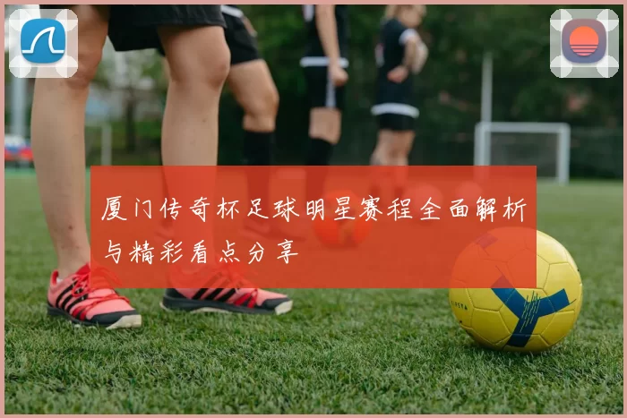 厦门传奇杯足球明星赛程全面解析与精彩看点分享