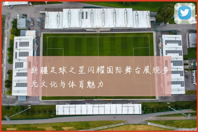 新疆足球之星闪耀国际舞台展现多元文化与体育魅力