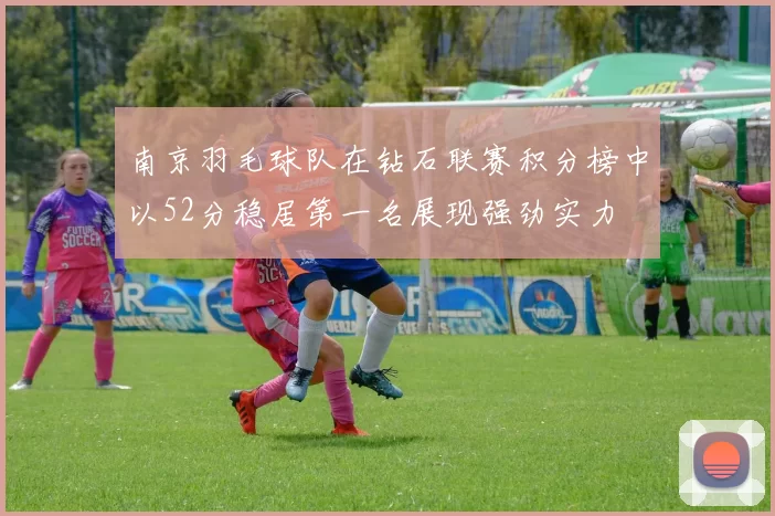 南京羽毛球队在钻石联赛积分榜中以52分稳居第一名展现强劲实力