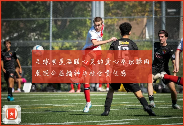 足球明星温暖心灵的爱心举动瞬间展现公益精神与社会责任感