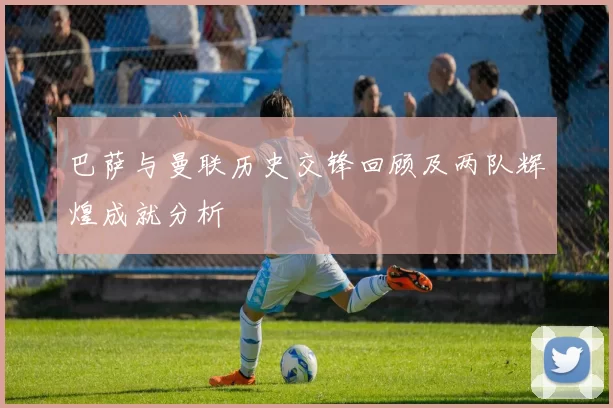 巴萨与曼联历史交锋回顾及两队辉煌成就分析