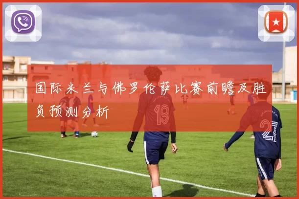 国际米兰与佛罗伦萨比赛前瞻及胜负预测分析