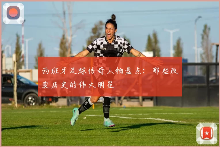 西班牙足球传奇人物盘点：那些改变历史的伟大明星