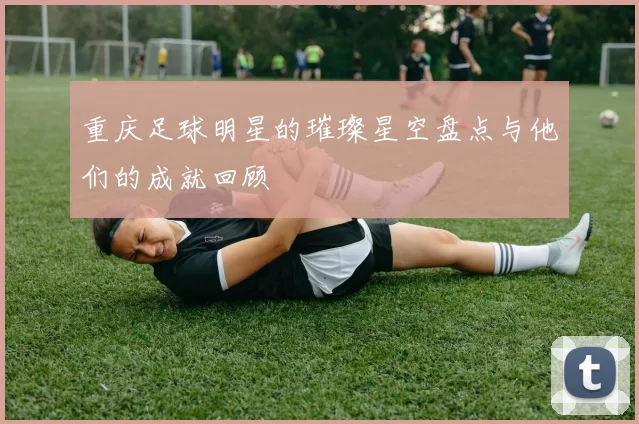 重庆足球明星的璀璨星空盘点与他们的成就回顾