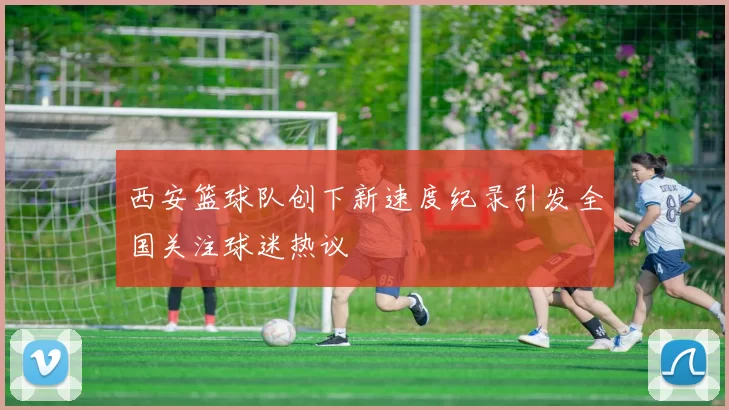 西安篮球队创下新速度纪录引发全国关注球迷热议