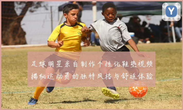 足球明星亲自制作个性化鞋垫视频揭秘运动员的独特风格与舒适体验
