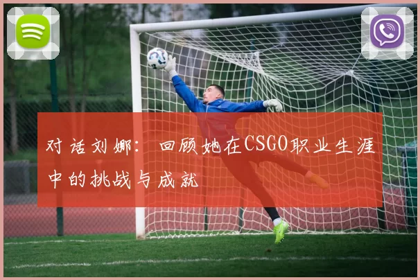 对话刘娜：回顾她在CSGO职业生涯中的挑战与成就