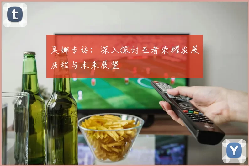 吴娜专访：深入探讨王者荣耀发展历程与未来展望