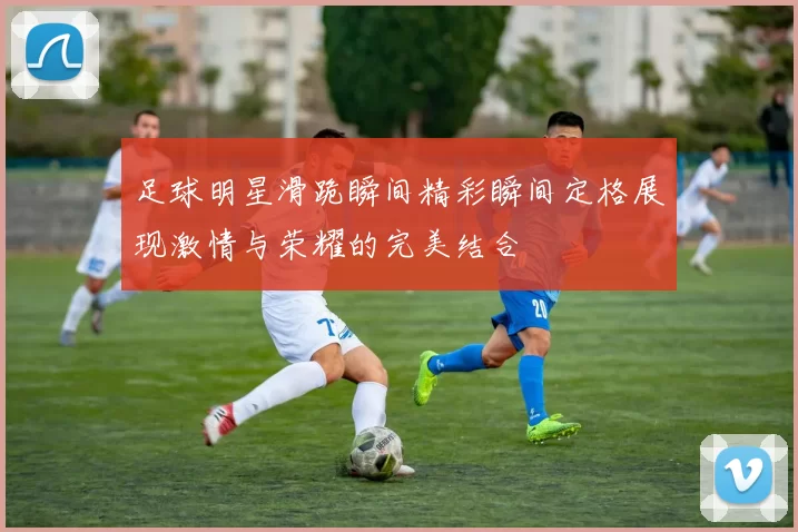 足球明星滑跪瞬间精彩瞬间定格展现激情与荣耀的完美结合