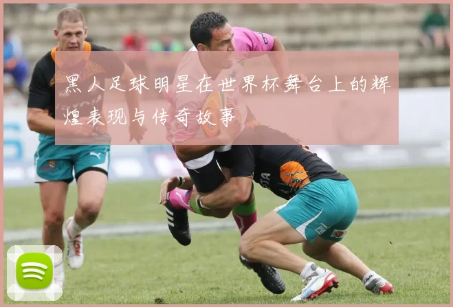 黑人足球明星在世界杯舞台上的辉煌表现与传奇故事