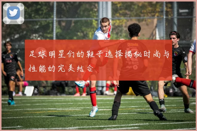 足球明星们的鞋子选择揭秘时尚与性能的完美结合
