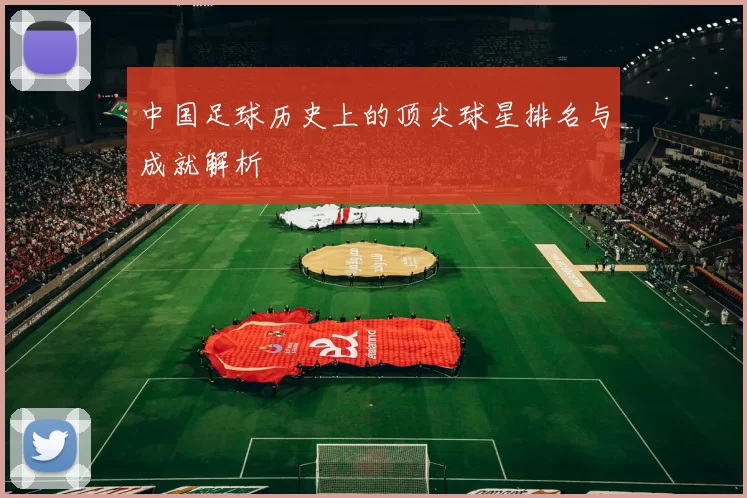 中国足球历史上的顶尖球星排名与成就解析