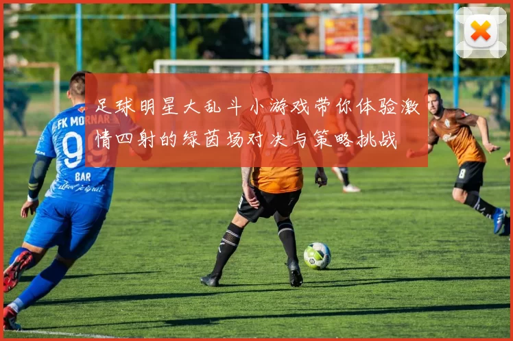 足球明星大乱斗小游戏带你体验激情四射的绿茵场对决与策略挑战