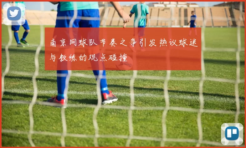 南京网球队节奏之争引发热议球迷与教练的观点碰撞