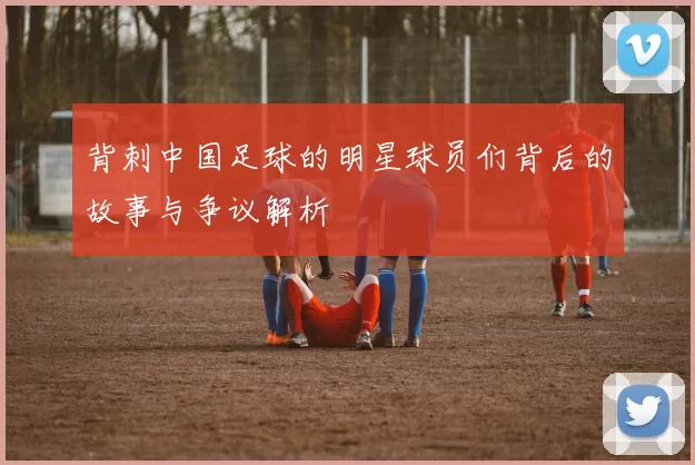 背刺中国足球的明星球员们背后的故事与争议解析