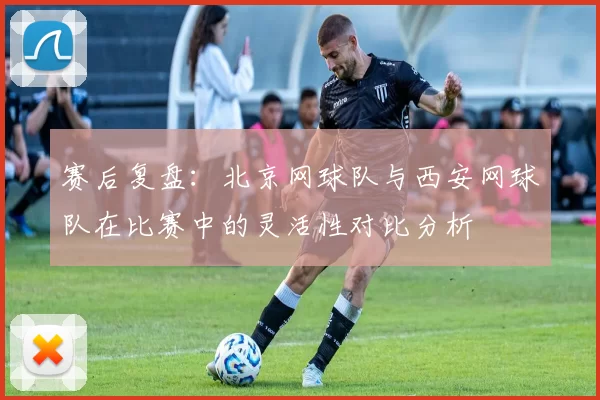 赛后复盘：北京网球队与西安网球队在比赛中的灵活性对比分析