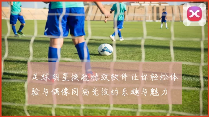 足球明星换脸特效软件让你轻松体验与偶像同场竞技的乐趣与魅力