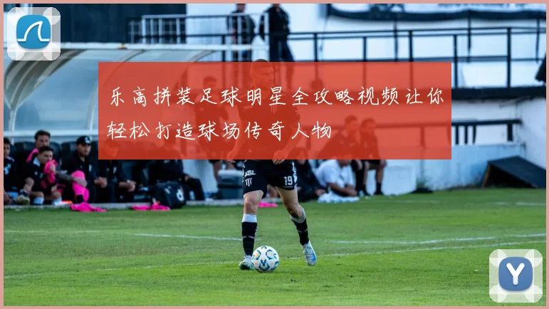 乐高拼装足球明星全攻略视频让你轻松打造球场传奇人物
