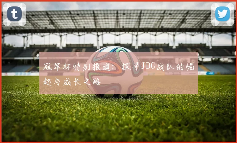 冠军杯特别报道：探寻JDG战队的崛起与成长之路