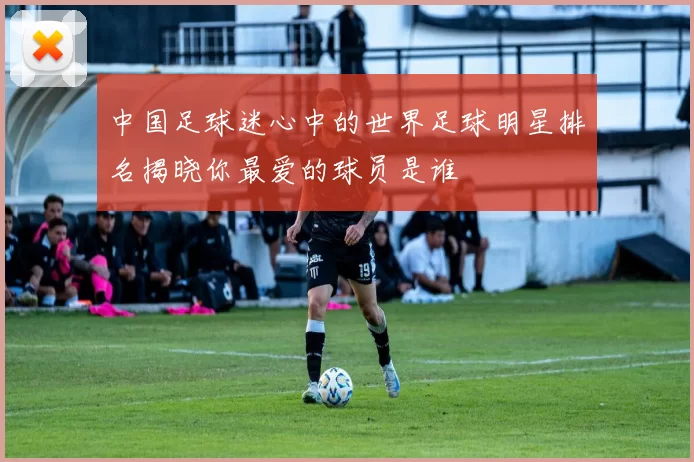 中国足球迷心中的世界足球明星排名揭晓你最爱的球员是谁
