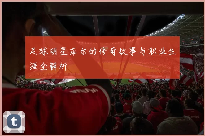 足球明星菲尔的传奇故事与职业生涯全解析
