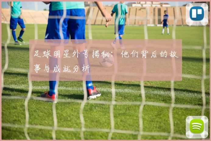 足球明星外号揭秘：他们背后的故事与成就分析