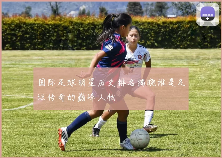 国际足球明星历史排名揭晓谁是足坛传奇的巅峰人物